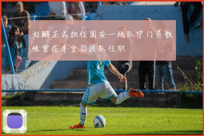 刘鹏正式担任国安一线队守门员教练曾在李金羽团队任职