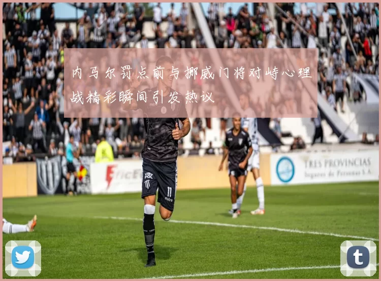 内马尔罚点前与挪威门将对峙心理战精彩瞬间引发热议
