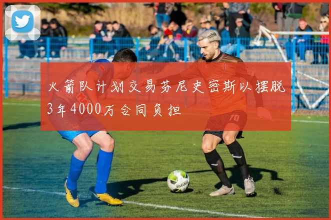 火箭队计划交易芬尼史密斯以摆脱3年4000万合同负担