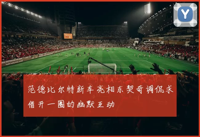 范德比尔特新车亮相东契奇调侃求借开一圈的幽默互动