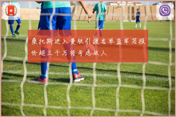 桑托斯进入曼联引援名单蓝军若报价超三千万将考虑放人