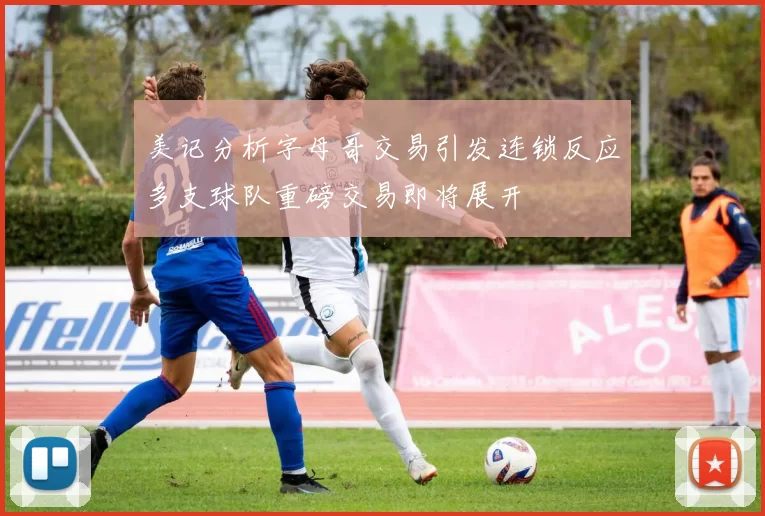 美记分析字母哥交易引发连锁反应多支球队重磅交易即将展开