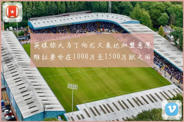 英媒称大马丁向尤文表达加盟意愿维拉要价在1000万至1500万欧之间