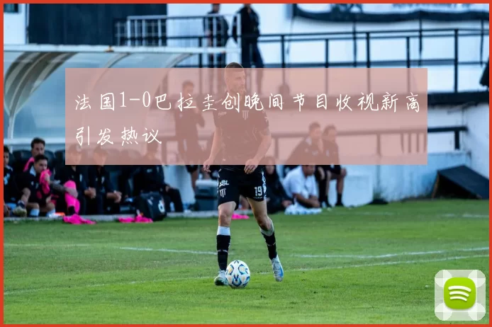 法国1-0巴拉圭创晚间节目收视新高引发热议