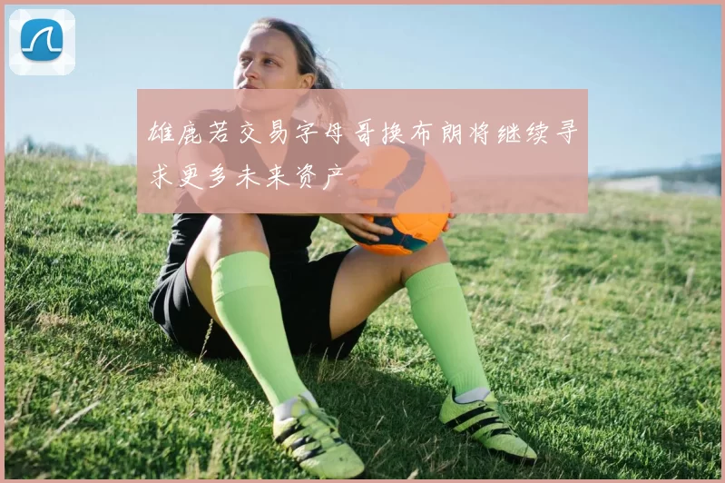 雄鹿若交易字母哥换布朗将继续寻求更多未来资产